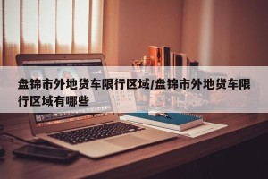 盘锦市外地货车限行区域/盘锦市外地货车限行区域有哪些