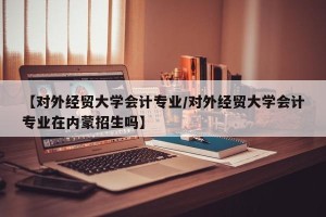 【对外经贸大学会计专业/对外经贸大学会计专业在内蒙招生吗】