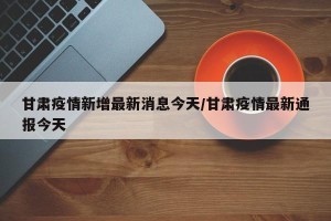 甘肃疫情新增最新消息今天/甘肃疫情最新通报今天