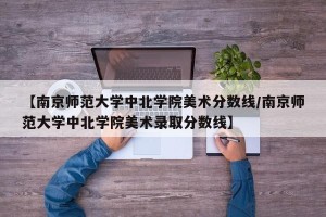 【南京师范大学中北学院美术分数线/南京师范大学中北学院美术录取分数线】