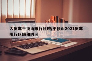 大货车平顶山限行区域/平顶山2021货车限行区域和时间