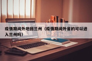 疫情期间外地回兰州（疫情期间外省的可以进入兰州吗）