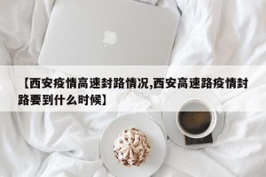 【西安疫情高速封路情况,西安高速路疫情封路要到什么时候】