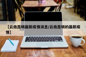 【云南昆明最新疫情消息/云南昆明的最新疫情】