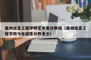 泉州信息工程学院艺术类分数线（泉州信息工程学院今年招生分数多少）