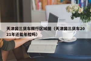 天津国三货车限行区域图（天津国三货车2021年还能年检吗）