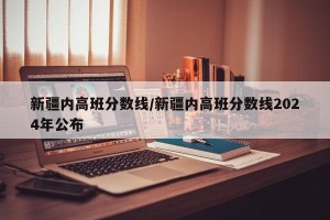 新疆内高班分数线/新疆内高班分数线2024年公布