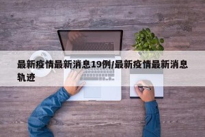 最新疫情最新消息19例/最新疫情最新消息轨迹