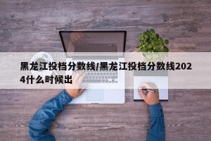 黑龙江投档分数线/黑龙江投档分数线2024什么时候出