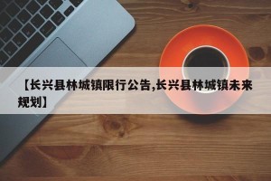 【长兴县林城镇限行公告,长兴县林城镇未来规划】