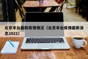 北京丰台最新疫情情况（北京丰台疫情最新消息2021）