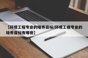 【环境工程专业的培养目标/环境工程专业的培养目标有哪些】