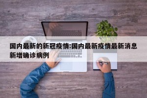 国内最新的新冠疫情:国内最新疫情最新消息新增确诊病例