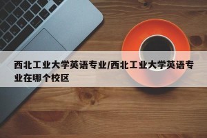 西北工业大学英语专业/西北工业大学英语专业在哪个校区