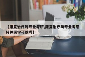 【康复治疗跨专业考研,康复治疗跨专业考研特种医学可以吗】
