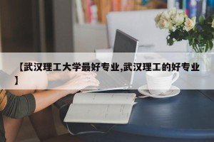 【武汉理工大学最好专业,武汉理工的好专业】