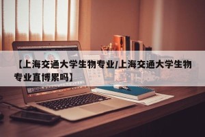 【上海交通大学生物专业/上海交通大学生物专业直博累吗】