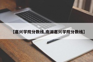 【嘉兴学院分数线,南湖嘉兴学院分数线】