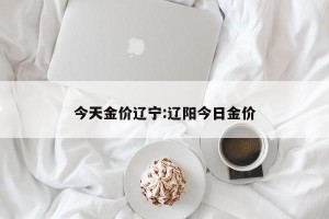 今天金价辽宁:辽阳今日金价