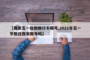 【西安五一放假限行不限号,2021年五一节假日西安限号吗】
