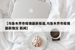 【乌鲁木齐市疫情最新报道,乌鲁木齐市疫情最新情况 新闻】