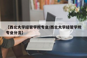 【西北大学经管学院专业/西北大学经管学院专业分流】