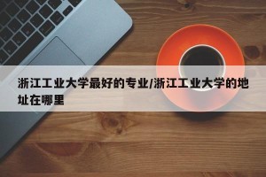 浙江工业大学最好的专业/浙江工业大学的地址在哪里