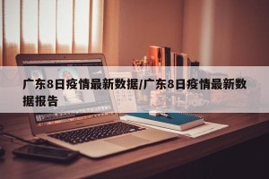 广东8日疫情最新数据/广东8日疫情最新数据报告