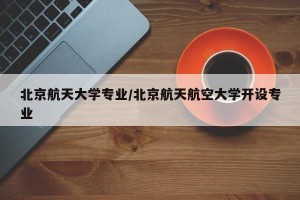 北京航天大学专业/北京航天航空大学开设专业