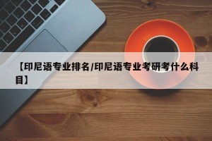 【印尼语专业排名/印尼语专业考研考什么科目】