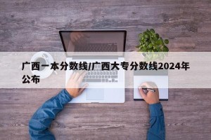 广西一本分数线/广西大专分数线2024年公布