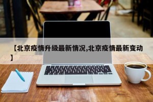 【北京疫情升级最新情况,北京疫情最新变动】
