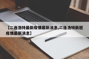 【二连浩特最新疫情最新消息,二连浩特新冠疫情最新消息】