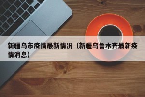 新疆乌市疫情最新情况（新疆乌鲁木齐最新疫情消息）