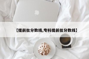 【提前批分数线,专科提前批分数线】