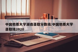 中国地质大学湖南录取分数线:中国地质大学录取线2020
