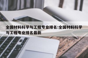 全国材料科学与工程专业排名:全国材料科学与工程专业排名最新