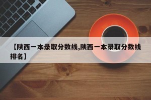 【陕西一本录取分数线,陕西一本录取分数线排名】
