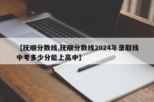【抚顺分数线,抚顺分数线2024年录取线中考多少分能上高中】