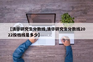 【清华研究生分数线,清华研究生分数线2022投档线是多少】