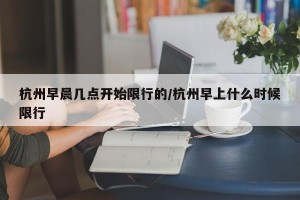杭州早晨几点开始限行的/杭州早上什么时候限行