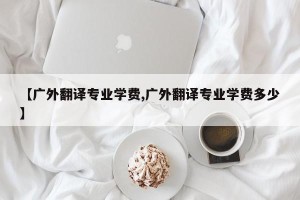 【广外翻译专业学费,广外翻译专业学费多少】