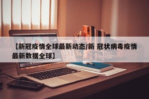 【新冠疫情全球最新动态/新 冠状病毒疫情最新数据全球】