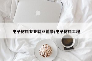 电子材料专业就业前景/电子材料工程