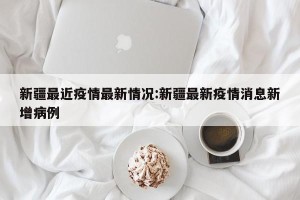 新疆最近疫情最新情况:新疆最新疫情消息新增病例