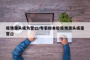 疫情源头或为营口/专家称本轮疫情源头或是营口