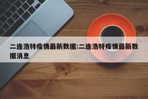 二连浩特疫情最新数据:二连浩特疫情最新数据消息