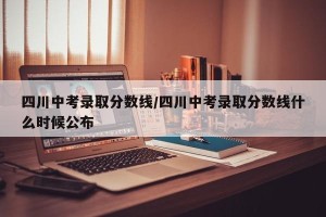 四川中考录取分数线/四川中考录取分数线什么时候公布