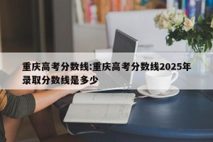重庆高考分数线:重庆高考分数线2025年录取分数线是多少
