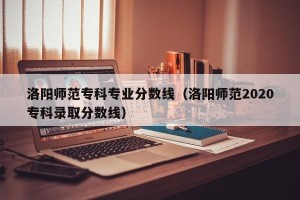 洛阳师范专科专业分数线（洛阳师范2020专科录取分数线）